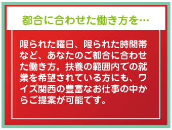 都合に合わせた働き方を…限られた曜日、限られた時間帯など、あなたのご都合に合わせた働き方。扶養の範囲内での就業を希望されている方にも、ワイズ関西の豊富なお仕事の中からご提案が可能です。